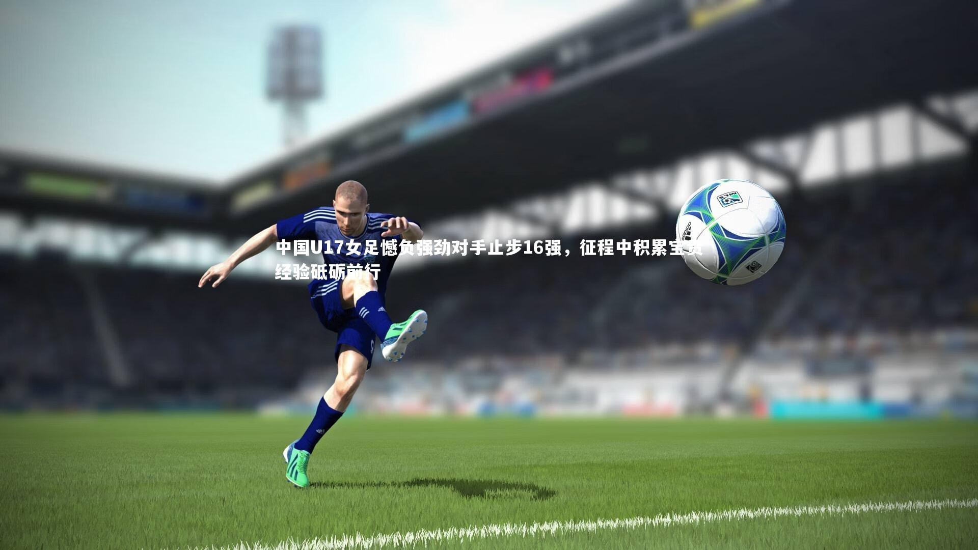 【皇冠网官网】中国U17女足憾负强劲对手止步16强，征程中积累宝贵经验砥砺前行